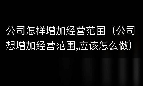 公司怎样增加经营范围（公司想增加经营范围,应该怎么做）