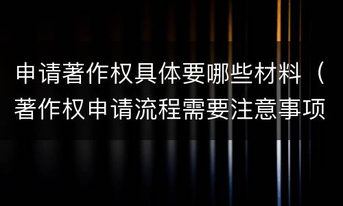 申请著作权具体要哪些材料（著作权申请流程需要注意事项）