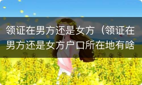 领证在男方还是女方（领证在男方还是女方户口所在地有啥区别）