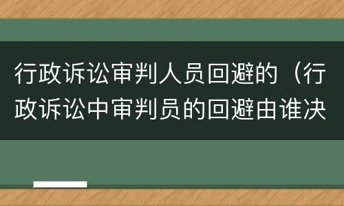 行政诉讼审判人员回避的（行政诉讼中审判员的回避由谁决定）