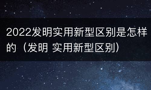 2022发明实用新型区别是怎样的（发明 实用新型区别）