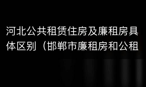 河北公共租赁住房及廉租房具体区别（邯郸市廉租房和公租房的区别）