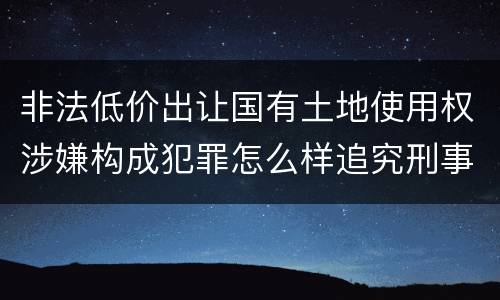 非法低价出让国有土地使用权涉嫌构成犯罪怎么样追究刑事责任