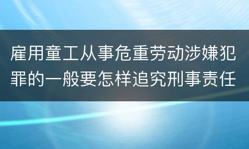 雇用童工从事危重劳动涉嫌犯罪的一般要怎样追究刑事责任