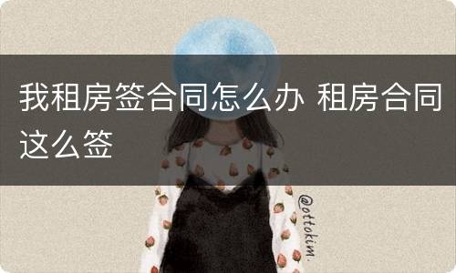我租房签合同怎么办 租房合同这么签