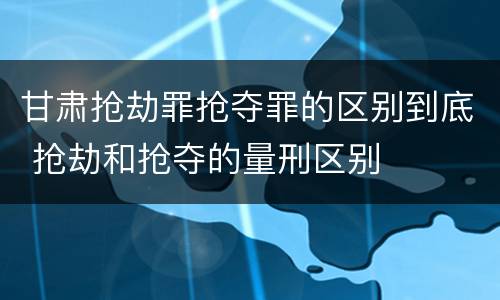 甘肃抢劫罪抢夺罪的区别到底 抢劫和抢夺的量刑区别