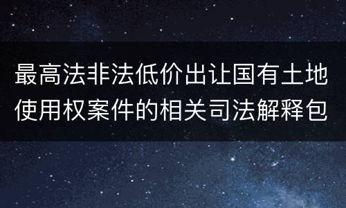 最高法非法低价出让国有土地使用权案件的相关司法解释包括哪些内容