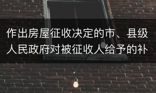 作出房屋征收决定的市、县级人民政府对被征收人给予的补偿包括有哪些