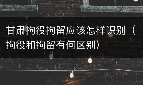 甘肃拘役拘留应该怎样识别（拘役和拘留有何区别）