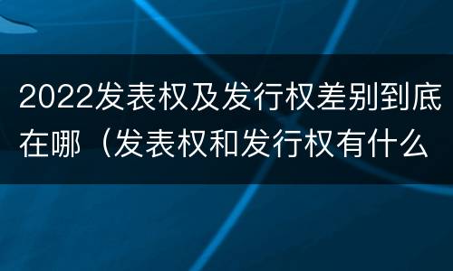 2022发表权及发行权差别到底在哪（发表权和发行权有什么区别）