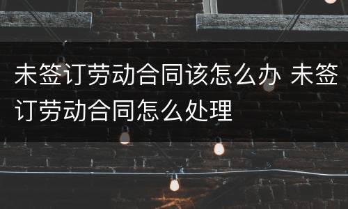 未签订劳动合同该怎么办 未签订劳动合同怎么处理