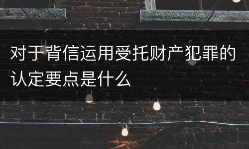对于背信运用受托财产犯罪的认定要点是什么