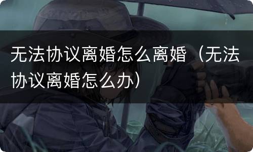 无法协议离婚怎么离婚（无法协议离婚怎么办）