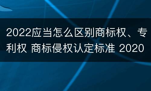 2022应当怎么区别商标权、专利权 商标侵权认定标准 2020
