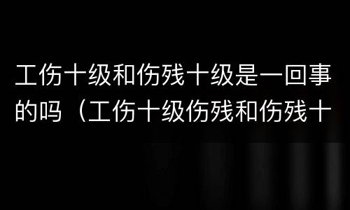 工伤十级和伤残十级是一回事的吗（工伤十级伤残和伤残十级一样吗）