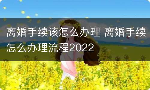 离婚手续该怎么办理 离婚手续怎么办理流程2022