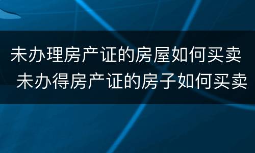 未办理房产证的房屋如何买卖 未办得房产证的房子如何买卖