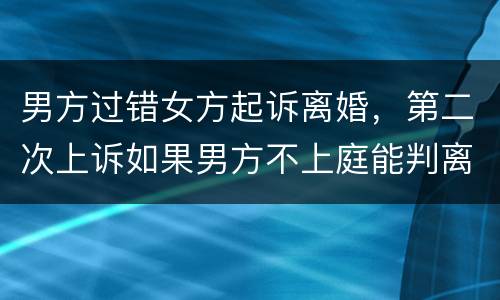 男方过错女方起诉离婚，第二次上诉如果男方不上庭能判离婚吗
