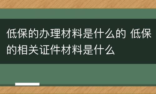 低保的办理材料是什么的 低保的相关证件材料是什么