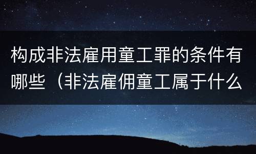 构成非法雇用童工罪的条件有哪些（非法雇佣童工属于什么违法行为）