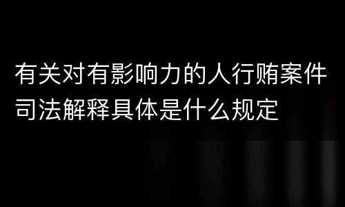有关对有影响力的人行贿案件司法解释具体是什么规定