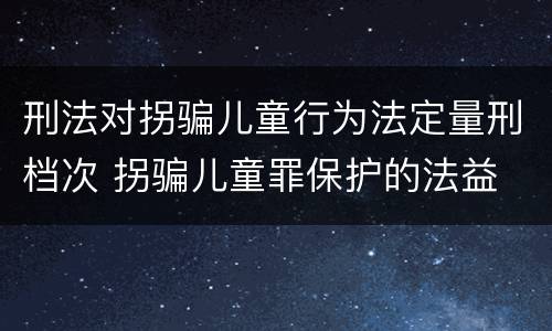 刑法对拐骗儿童行为法定量刑档次 拐骗儿童罪保护的法益