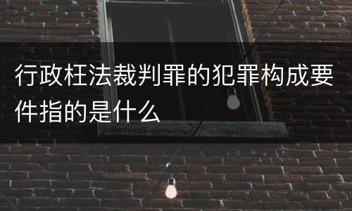 行政枉法裁判罪的犯罪构成要件指的是什么