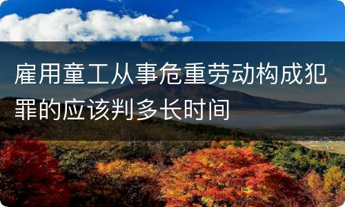 雇用童工从事危重劳动构成犯罪的应该判多长时间