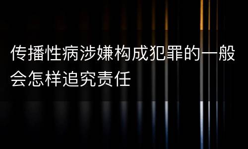 传播性病涉嫌构成犯罪的一般会怎样追究责任