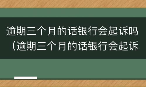 逾期三个月的话银行会起诉吗（逾期三个月的话银行会起诉吗）