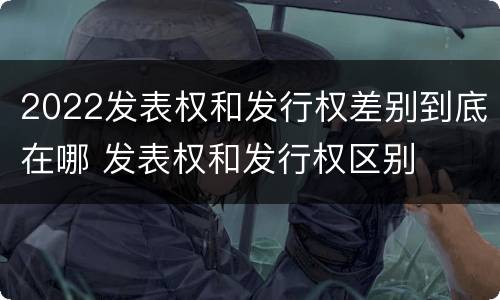2022发表权和发行权差别到底在哪 发表权和发行权区别
