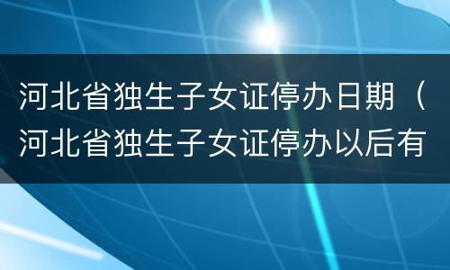 河北省独生子女证停办日期（河北省独生子女证停办以后有可能还办吗?）