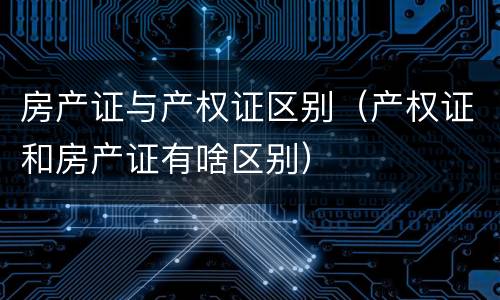 房产证与产权证区别（产权证和房产证有啥区别）