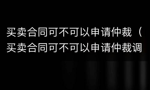 买卖合同可不可以申请仲裁（买卖合同可不可以申请仲裁调解）