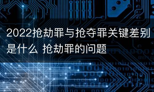 2022抢劫罪与抢夺罪关键差别是什么 抢劫罪的问题