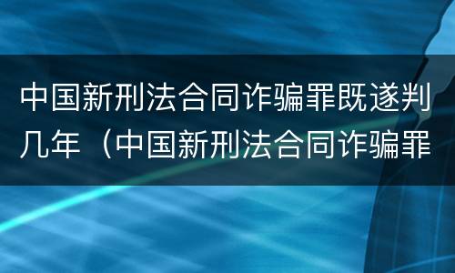 中国新刑法合同诈骗罪既遂判几年（中国新刑法合同诈骗罪既遂判几年以上）