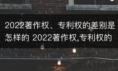 2022著作权、专利权的差别是怎样的 2022著作权,专利权的差别是怎样的呢