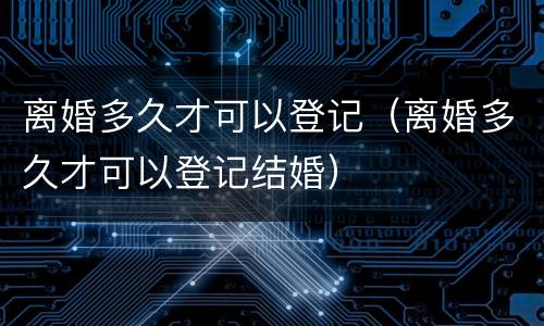 离婚多久才可以登记（离婚多久才可以登记结婚）