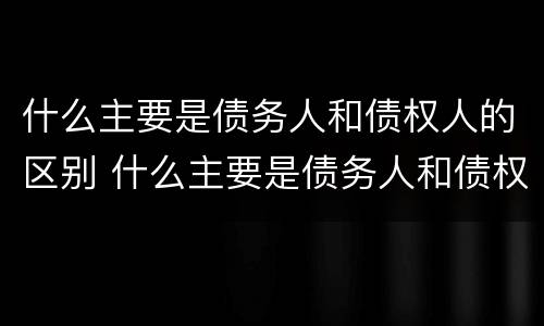 什么主要是债务人和债权人的区别 什么主要是债务人和债权人的区别呢
