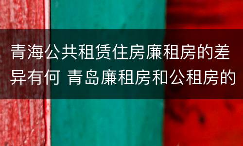青海公共租赁住房廉租房的差异有何 青岛廉租房和公租房的区别