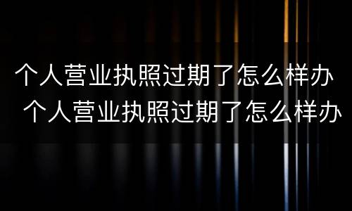 个人营业执照过期了怎么样办 个人营业执照过期了怎么样办理延期