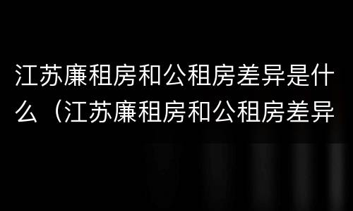 江苏廉租房和公租房差异是什么（江苏廉租房和公租房差异是什么原因）