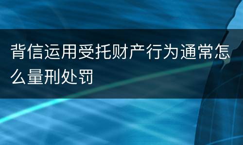 背信运用受托财产行为通常怎么量刑处罚