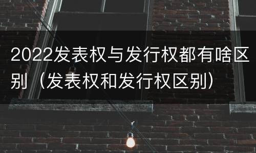 2022发表权与发行权都有啥区别（发表权和发行权区别）