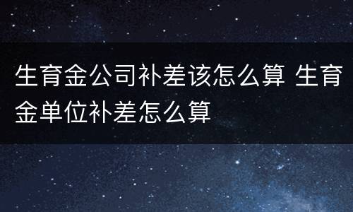 生育金公司补差该怎么算 生育金单位补差怎么算