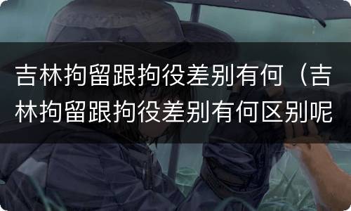 吉林拘留跟拘役差别有何（吉林拘留跟拘役差别有何区别呢）