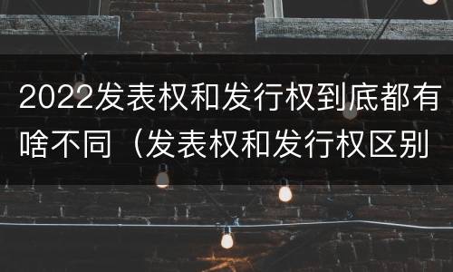 2022发表权和发行权到底都有啥不同（发表权和发行权区别）