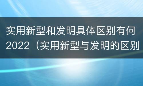 实用新型和发明具体区别有何2022（实用新型与发明的区别）