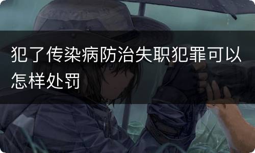 犯了传染病防治失职犯罪可以怎样处罚