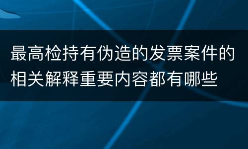 最高检持有伪造的发票案件的相关解释重要内容都有哪些